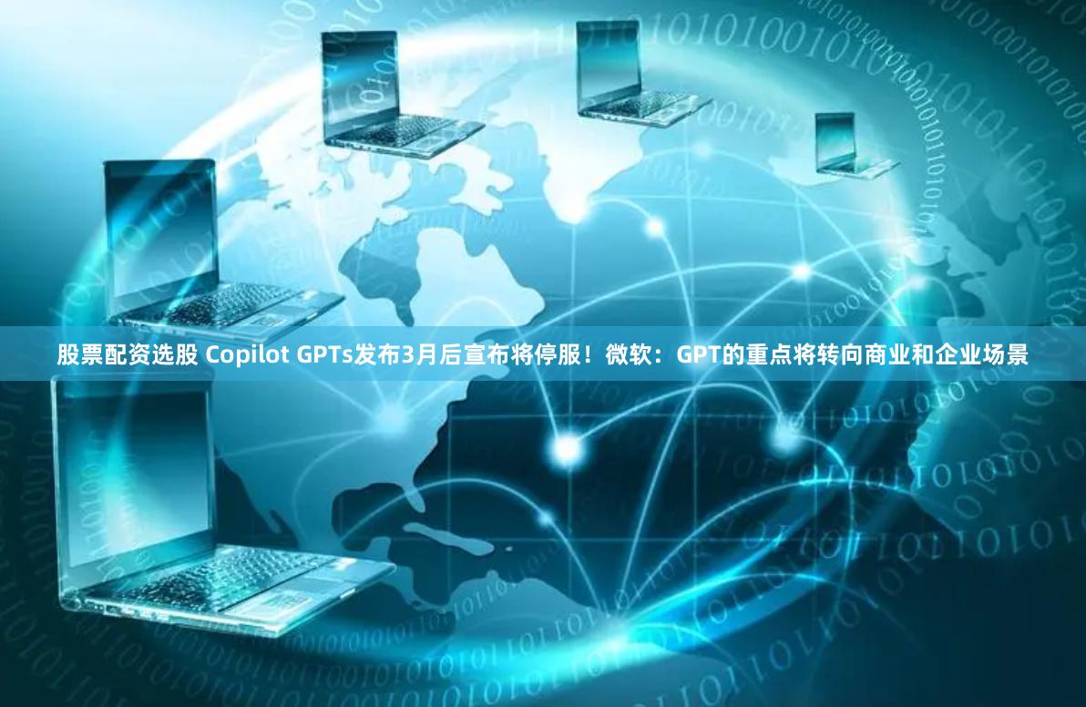 股票配资选股 Copilot GPTs发布3月后宣布将停服！微软：GPT的重点将转向商业和企业场景