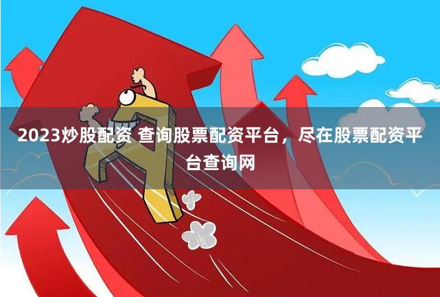 2023炒股配资 查询股票配资平台，尽在股票配资平台查询网