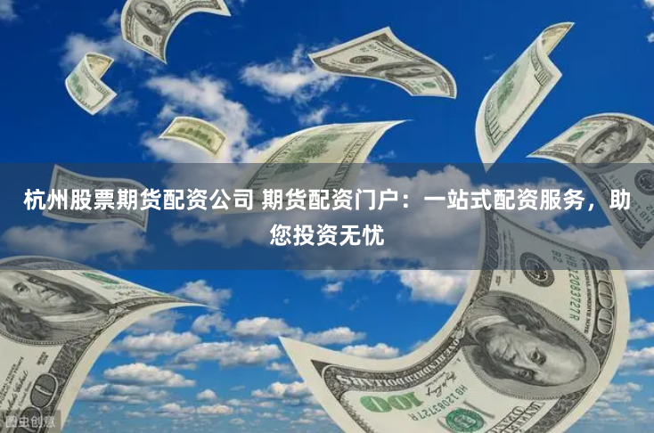 杭州股票期货配资公司 期货配资门户：一站式配资服务，助您投资无忧