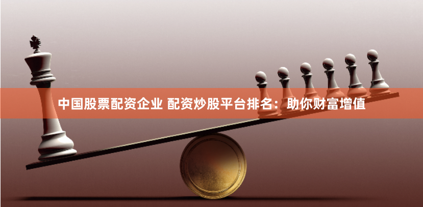 中国股票配资企业 配资炒股平台排名：助你财富增值